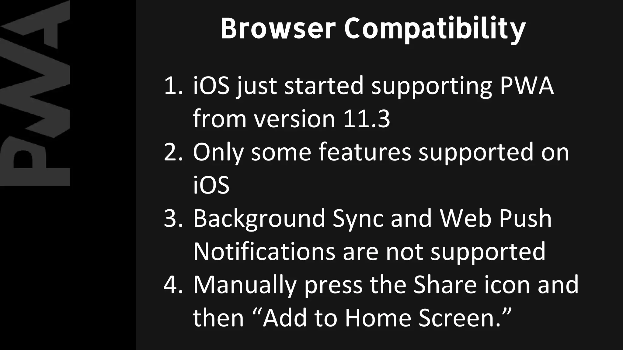 1. iOS just started supporting PWA
from version 11.3
2. Only some features supported on
iOS
3. Background Sync and Web Push
Notifications are not supported
4. Manually press the Share icon and
then “Add to Home Screen.”
Browser Compatibility
 