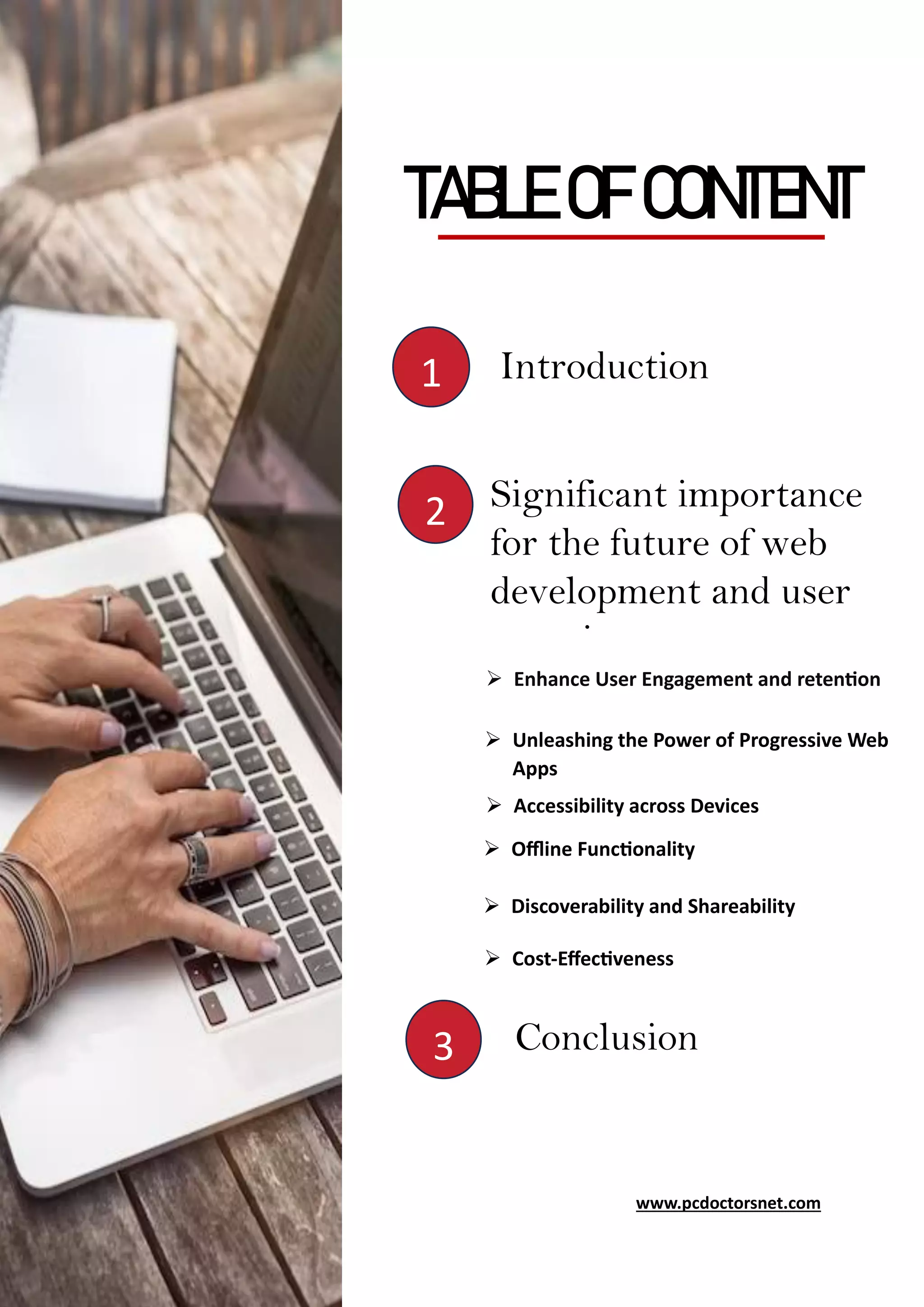 www.pcdoctorsnet.com
TABLE OF CONTENT
Introduction
1
2
3
Significant importance
for the future of web
development and user
experience
➢ Enhance User Engagement and retention
➢ Unleashing the Power of Progressive Web
Apps
➢ Accessibility across Devices
➢ Offline Functionality
➢ Discoverability and Shareability
➢ Cost-Effectiveness
Conclusion
www.pcdoctorsnet.com
 