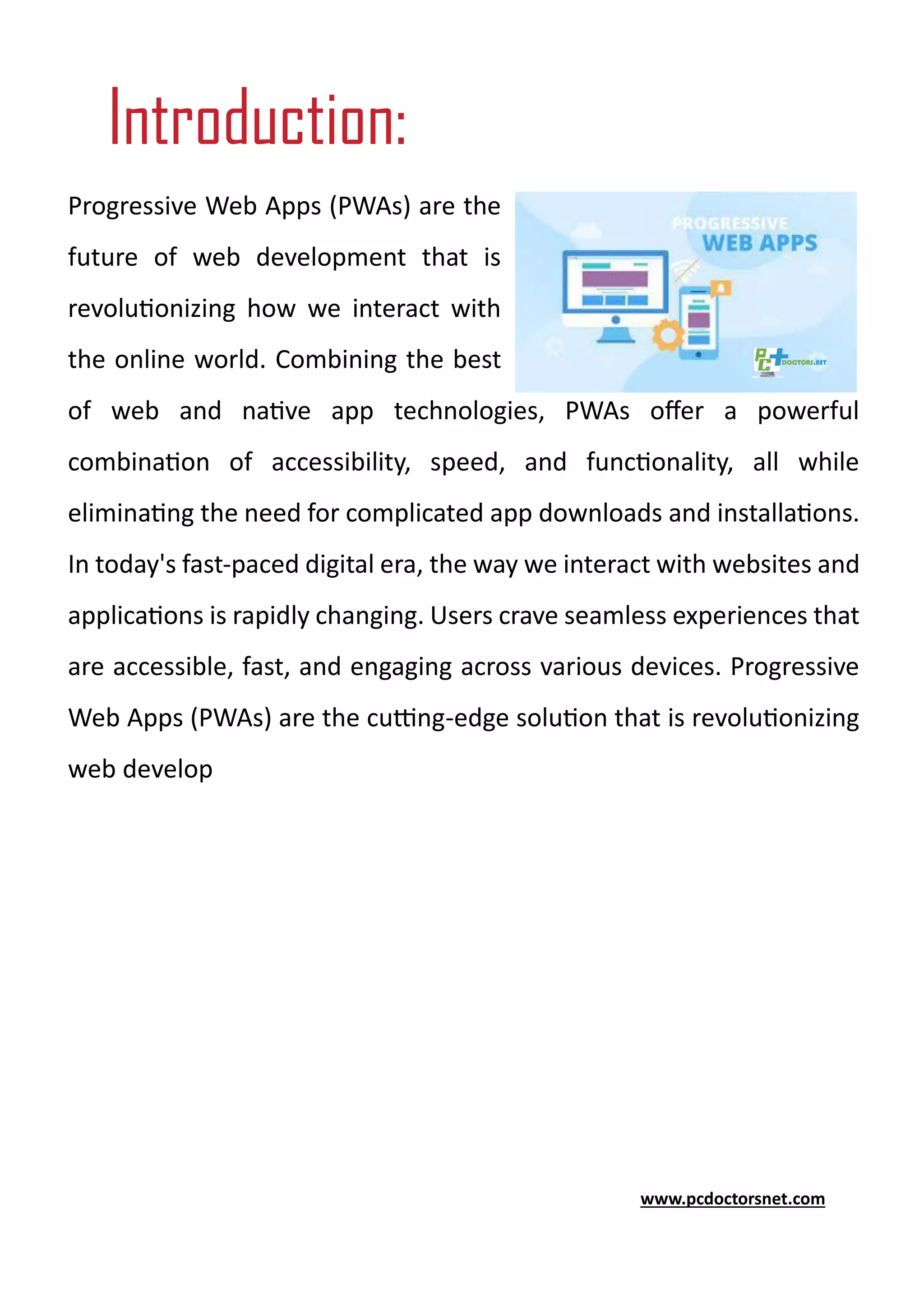 Progressive Web Apps (PWAs) are the
future of web development that is
revolutionizing how we interact with
the online world. Combining the best
of web and native app technologies, PWAs offer a powerful
combination of accessibility, speed, and functionality, all while
eliminating the need for complicated app downloads and installations.
In today's fast-paced digital era, the way we interact with websites and
applications is rapidly changing. Users crave seamless experiences that
are accessible, fast, and engaging across various devices. Progressive
Web Apps (PWAs) are the cutting-edge solution that is revolutionizing
web develop
www.pcdoctorsnet.com
Introduction:
 