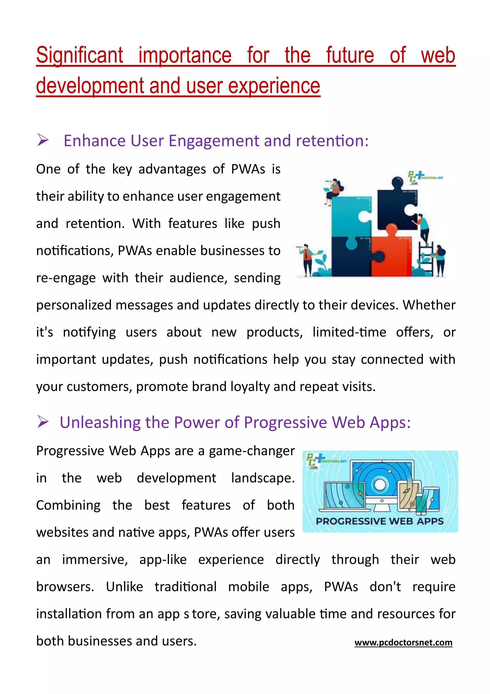 Significant importance for the future of web
development and user experience
➢ Enhance User Engagement and retention:
One of the key advantages of PWAs is
their ability to enhance user engagement
and retention. With features like push
notifications, PWAs enable businesses to
re-engage with their audience, sending
personalized messages and updates directly to their devices. Whether
it's notifying users about new products, limited-time offers, or
important updates, push notifications help you stay connected with
your customers, promote brand loyalty and repeat visits.
➢ Unleashing the Power of Progressive Web Apps:
Progressive Web Apps are a game-changer
in the web development landscape.
Combining the best features of both
websites and native apps, PWAs offer users
an immersive, app-like experience directly through their web
browsers. Unlike traditional mobile apps, PWAs don't require
installation from an app s tore, saving valuable time and resources for
both businesses and users. www.pcdoctorsnet.com
 