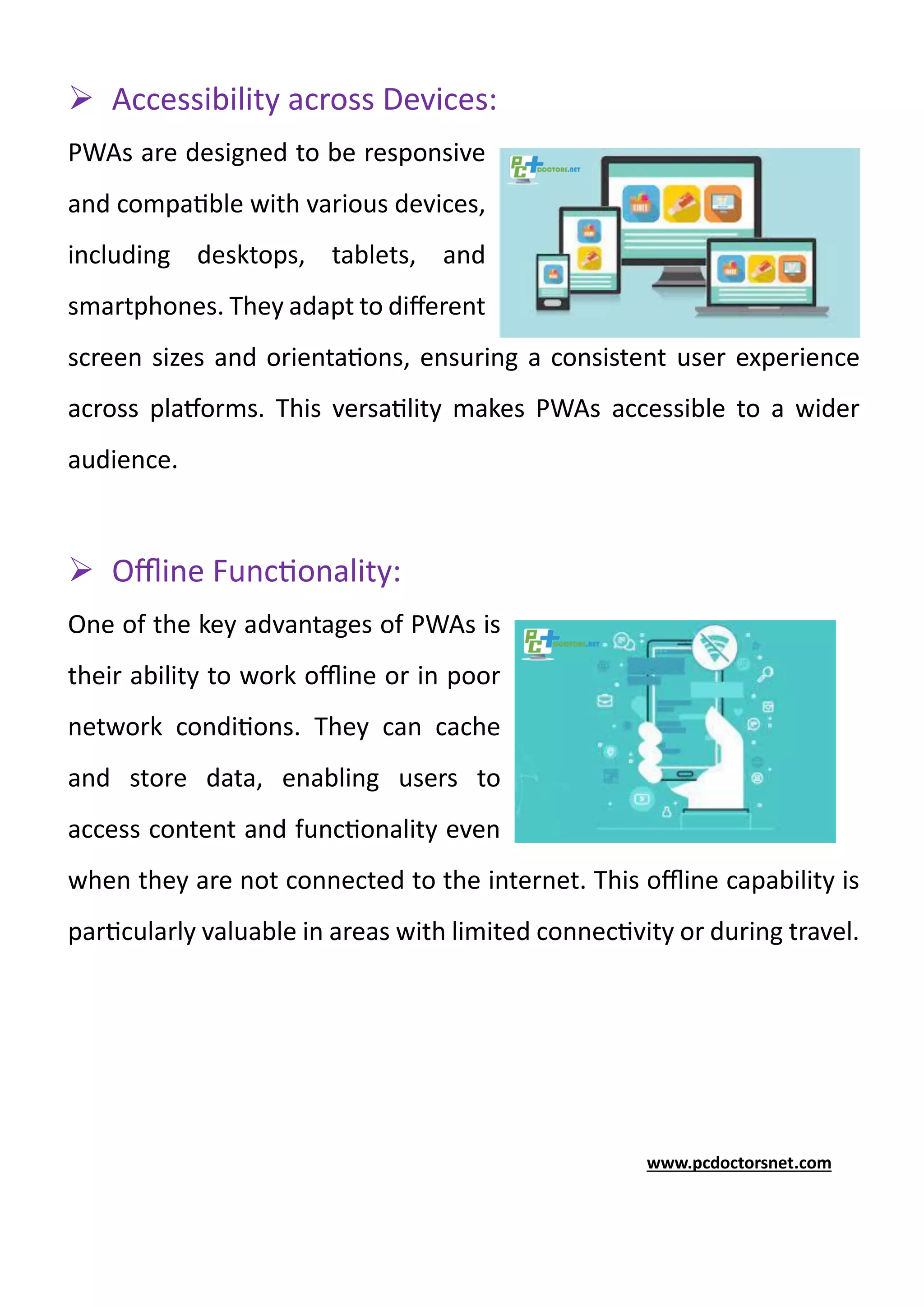 ➢ Accessibility across Devices:
PWAs are designed to be responsive
and compatible with various devices,
including desktops, tablets, and
smartphones. They adapt to different
screen sizes and orientations, ensuring a consistent user experience
across platforms. This versatility makes PWAs accessible to a wider
audience.
➢ Offline Functionality:
One of the key advantages of PWAs is
their ability to work offline or in poor
network conditions. They can cache
and store data, enabling users to
access content and functionality even
when they are not connected to the internet. This offline capability is
particularly valuable in areas with limited connectivity or during travel.
www.pcdoctorsnet.com
 