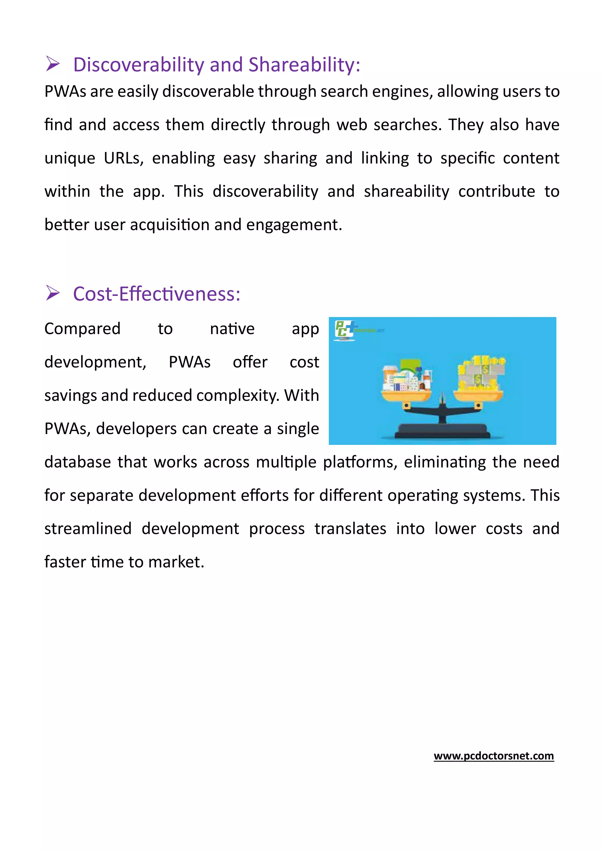 ➢ Discoverability and Shareability:
PWAs are easily discoverable through search engines, allowing users to
find and access them directly through web searches. They also have
unique URLs, enabling easy sharing and linking to specific content
within the app. This discoverability and shareability contribute to
better user acquisition and engagement.
➢ Cost-Effectiveness:
Compared to native app
development, PWAs offer cost
savings and reduced complexity. With
PWAs, developers can create a single
database that works across multiple platforms, eliminating the need
for separate development efforts for different operating systems. This
streamlined development process translates into lower costs and
faster time to market.
www.pcdoctorsnet.com
 