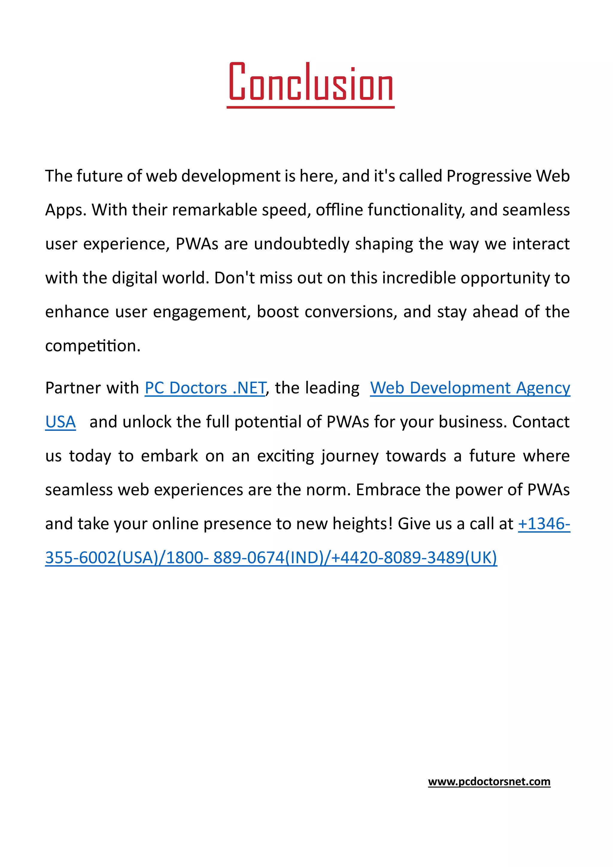 Conclusion
The future of web development is here, and it's called Progressive Web
Apps. With their remarkable speed, offline functionality, and seamless
user experience, PWAs are undoubtedly shaping the way we interact
with the digital world. Don't miss out on this incredible opportunity to
enhance user engagement, boost conversions, and stay ahead of the
competition.
Partner with PC Doctors .NET, the leading Web Development Agency
USA and unlock the full potential of PWAs for your business. Contact
us today to embark on an exciting journey towards a future where
seamless web experiences are the norm. Embrace the power of PWAs
and take your online presence to new heights! Give us a call at +1346-
355-6002(USA)/1800- 889-0674(IND)/+4420-8089-3489(UK)
www.pcdoctorsnet.com
 