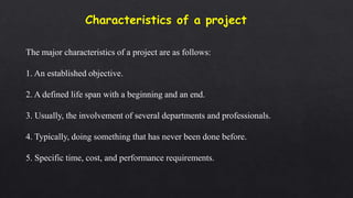 The major characteristics of a project are as follows:
1. An established objective.
2. A defined life span with a beginning and an end.
3. Usually, the involvement of several departments and professionals.
4. Typically, doing something that has never been done before.
5. Specific time, cost, and performance requirements.
 