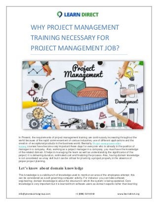 info@proeducationgroup.com +1 (888) 519-4010 www.learndirect.org
WHY PROJECT MANAGEMENT
TRAINING NECESSARY FOR
PROJECT MANAGEMENT JOB?
In Present, the requirements of project management training are continuously increasing throughout the
world because of the rapid commencement of various industries, use of different applications and the
creation of exceptional products in the business world. Basically, Project management online
training courses have become very important these days for everyone who is already in the position of
manager in a company. Also, working as a project manager in a company, you must have the knowledge
of the related domain. It helps in managing the team as well as understanding the significance of the
project; it is delivering duration, estimated cost and finalizing the process. Also, having domain knowledge
is not considered as a key skill but it can be critical for planning a project properly in the absence of
proper project planning.
Let’s know about domain knowledge
This knowledge is a valid bunch of knowledge used to mention an area of the employees attempt; this
can be considered as a self governing computer activity. For instance- you can take software
engineering; domain knowledge is about the structure in which the system is being operated. Core
knowledge is very important but it is learned from software users as domain experts rather than learning
 