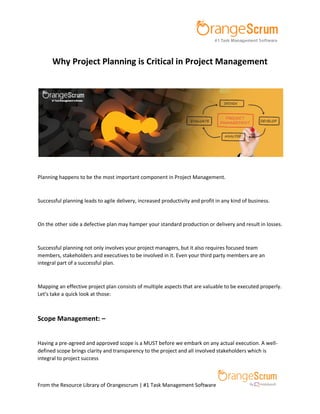 From the Resource Library of Orangescrum | #1 Task Management Software
Why Project Planning is Critical in Project Management
Planning happens to be the most important component in Project Management.
Successful planning leads to agile delivery, increased productivity and profit in any kind of business.
On the other side a defective plan may hamper your standard production or delivery and result in losses.
Successful planning not only involves your project managers, but it also requires focused team
members, stakeholders and executives to be involved in it. Even your third party members are an
integral part of a successful plan.
Mapping an effective project plan consists of multiple aspects that are valuable to be executed properly.
Let’s take a quick look at those:
Scope Management: –
Having a pre-agreed and approved scope is a MUST before we embark on any actual execution. A well-
defined scope brings clarity and transparency to the project and all involved stakeholders which is
integral to project success
 