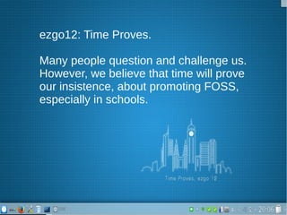 ezgo12: Time Proves.
Many people question and challenge us.
However, we believe that time will prove
our insistence, about promoting FOSS,
especially in schools.
 