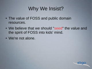 Why We Insist?
 The value of FOSS and public domain
resources.
 We believe that we should "seed" the value and
the spirit of FOSS into kids' mind.
 We're not alone.
 
