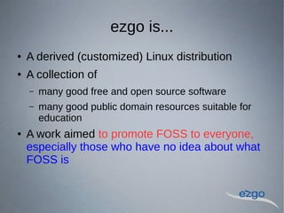 ezgo is...
 A derived (customized) Linux distribution
 A collection of
C many good free and open source software
C many good public domain resources suitable for
education
 A work aimed to promote FOSS to everyone,
especially those who have no idea about what
FOSS is
 