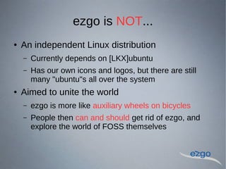 ezgo is NOT...
 An independent Linux distribution
C Currently depends on [LKX]ubuntu
C Has our own icons and logos, but there are still
many "ubuntu"s all over the system
 Aimed to unite the world
C ezgo is more like auxiliary wheels on bicycles
C People then can and should get rid of ezgo, and
explore the world of FOSS themselves
 