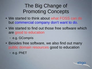 The Big Change of
Promoting Concepts
 We started to think about what FOSS can do
but commercial company don't want to do.
 We started to find out those free software which
are good to education
C e.g. GCompris
 Besides free software, we also find out many
public domain resources good to education
C e.g. PhET
 
