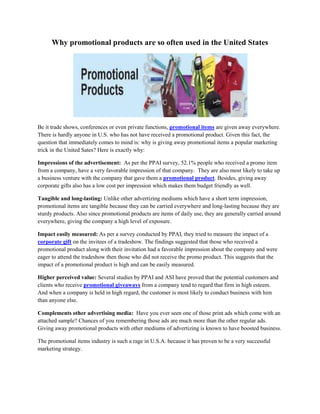 Why promotional products are so often used in the United States<br />Be it trade shows, conferences or even private functions, promotional items are given away everywhere. There is hardly anyone in U.S. who has not have received a promotional product. Given this fact, the question that immediately comes to mind is: why is giving away promotional items a popular marketing trick in the United Sates? Here is exactly why:<br />Impressions of the advertisement:  As per the PPAI survey, 52.1% people who received a promo item from a company, have a very favorable impression of that company.  They are also most likely to take up a business venture with the company that gave them a promotional product. Besides, giving away corporate gifts also has a low cost per impression which makes them budget friendly as well. <br />Tangible and long-lasting: Unlike other advertizing mediums which have a short term impression, promotional items are tangible because they can be carried everywhere and long-lasting because they are sturdy products. Also since promotional products are items of daily use, they are generally carried around everywhere, giving the company a high level of exposure. <br />Impact easily measured: As per a survey conducted by PPAI, they tried to measure the impact of a corporate gift on the invitees of a tradeshow. The findings suggested that those who received a promotional product along with their invitation had a favorable impression about the company and were eager to attend the tradeshow then those who did not receive the promo product. This suggests that the impact of a promotional product is high and can be easily measured.<br />Higher perceived value: Several studies by PPAI and ASI have proved that the potential customers and clients who receive promotional giveaways from a company tend to regard that firm in high esteem.  And when a company is held in high regard, the customer is most likely to conduct business with him than anyone else.<br />Complements other advertising media:  Have you ever seen one of those print ads which come with an attached sample? Chances of you remembering those ads are much more than the other regular ads. Giving away promotional products with other mediums of advertizing is known to have boosted business. <br />The promotional items industry is such a rage in U.S.A. because it has proven to be a very successful marketing strategy.<br />