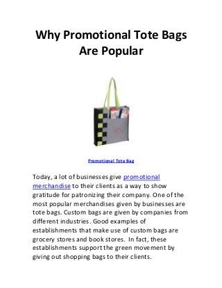 Why Promotional Tote Bags
       Are Popular




                  Promotional Tote Bag


Today, a lot of businesses give promotional
merchandise to their clients as a way to show
gratitude for patronizing their company. One of the
most popular merchandises given by businesses are
tote bags. Custom bags are given by companies from
different industries. Good examples of
establishments that make use of custom bags are
grocery stores and book stores. In fact, these
establishments support the green movement by
giving out shopping bags to their clients.
 
