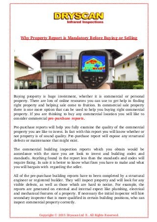 Why Property Report is Mandatory Before Buying or Selling
Buying   property   is   huge   investment,   whether   it   is   commercial   or   personal
property. There are lots of online resources you can use to get help in finding
right property and helping sale come to fruition. In commercial sale property
there is one more option that can be used to help you buying right commercial
property. If you are thinking to buy any commercial location you will like to
consider commercial pre­purchase reports.
Pre­purchase reports will help you fully examine the quality of the commercial
property you are like to invest. In fact with this report you will know whether or
not property is of sound quality. Pre­purchase report will expose any structural
defects or maintenance that might exist.
The   commercial   building   inspection   reports   which   you   obtain   would   be
accordance   with   the   state   you   are   look   to   invest   and   building   codes   and
standards. Anything found in the report less than the standards and codes will
require fixing. In sale it is better to know what fixes you have to make and what
you will bargain with  regarding the seller.
All of the pre­purchase building reports have to been completed by a structural
engineer or registered builder. They will inspect property and will look for any
visible defects, as well as those which are hard to notice. For example, the
reports are generated on external and internal expect like plumbing, electrical
and mechanical features of a property. If necessary the initial inspector will hire
secondary inspector that is more qualified in certain building positions, who can
inspect commercial property correctly.
Copyright © 2015 Dryscan Ltd ®. All Rights Reserved.
 