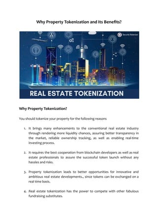Why Property Tokenization and Its Benefits?
Why Property Tokenization?
You should tokenize your property for the following reasons
1. It brings many enhancements to the conventional real estate industry
through rendering more liquidity chances, assuring better transparency in
the market, reliable ownership tracking, as well as enabling real-time
investing process.
2. It requires the best cooperation from blockchain developers as well as real
estate professionals to assure the successful token launch without any
hassles and risks.
3. Property tokenization leads to better opportunities for innovative and
ambitious real estate developments., since tokens can be exchanged on a
real time basis.
4. Real estate tokenization has the power to compete with other fabulous
fundraising substitutes.
 