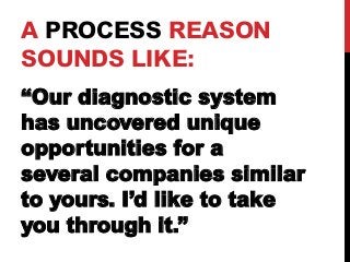 A PROCESS REASON 
SOUNDS LIKE: 
“Our diagnostic system 
has uncovered unique 
opportunities for a 
several companies similar 
to yours. I’d like to take 
you through it.” 
 