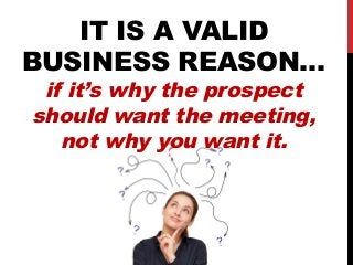 IT IS A VALID 
BUSINESS REASON… 
if it’s why the prospect 
should want the meeting, 
not why you want it. 
 