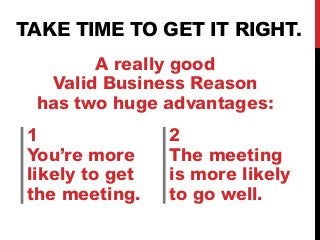 TAKE TIME TO GET IT RIGHT. 
A really good 
Valid Business Reason 
has two huge advantages: 
1 
You’re more 
likely to get 
the meeting. 
2 
The meeting 
is more likely 
to go well. 
 