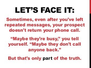 LET’S FACE IT: 
Sometimes, even after you’ve left 
repeated messages, your prospect 
doesn’t return your phone call. 
“Maybe they’re busy,” you tell 
yourself. “Maybe they don’t call 
anyone back.” 
But that’s only part of the truth. 
 