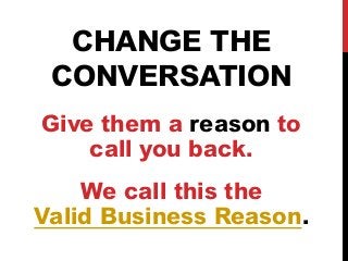 CHANGE THE 
CONVERSATION 
Give them a reason to 
call you back. 
We call this the 
Valid Business Reason. 
 