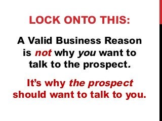 LOCK ONTO THIS: 
A Valid Business Reason 
is not why you want to 
talk to the prospect. 
It’s why the prospect 
should want to talk to you. 
 