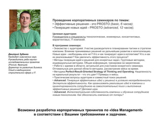 Дмитрий Зубенко
Кандидат химических наук.
Руководитель ряда научно-
исследовательских проектов
(Россия, Франция).
Директор по развитию бизнеса.
Опыт в медицинской,
строительной сфере и IT.
Проведение корпоративных семинаров по темам:
• Эффективные решения - это PROSTO (basic, 6 часов);
• Генерация новых идей - PROSTO (advanced, 12 часов);
Целевая аудитория:
Руководители и специалисты технологических, инженерных, консалтинговых,
маркетинговых, IT-компаний.
В программе семинара:
• Знакомство с аудиторией. Участие руководителя в планировании тактики и стратегии
компании. Влияние принимаемых решений на дальнейшее развитие и капитализацию.
Новые идеи - необходимы или нет? Кто и как генерирует идеи в коллективе? Кто и как
их реализовывает? Как увеличить эффективность этого процесса?
• Методы генерации идей и решений для конкретных задач. Групповые методики,
индивидуальные методики. Общая информация, тренировка на закрепление.
• Работа с идеями в области, актуальной для участников конкретного семинара.
Оптимальные для данной области методики, рассмотрение кейса на время.
• Методика Perfect-Result-Oriented Strategy of Thinking and Operating. Нацеленность
на идеальный результат - что это дает? Примеры и кейсы.
• Практические вопросы аудитории и совместный поиск решений.
• Advanced. Генерация эффективных идей и решений в условиях неопределенности.
Экспертиза эффективности. Как организовать реализацию идей в компании и
ориентированность сотрудников на самостоятельный поиск и выполнение
эффективных решений? Деловая игра.
• Advanced. Интеллектуальная собственность компании и обучение сотрудников
новым технологиям. Как обезопасить компанию от потерь?
Возможна разработка корпоративных тренингов по «Idea Management»
в соответствии с Вашими требованиями и задачами.
 