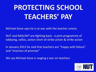 PROTECTING SCHOOL
TEACHERS’ PAY
Michael Gove says he is at war with the teacher unions
NUT and NASUWT are fighting back - a joint programme of
lobbying, rallies, action short of strike action & strike action
In January 2012 he said that teachers are “happy with failure"
and "enemies of promise”

We say Michael Gove is waging a war on teachers

 