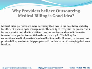 inquiry@infohubservices.com https://infohubservices.com/ Call us +91 829-746-441
Why Providers believe Outsourcing
Medical Billing is Good Idea?
Medical billing services are more necessary than ever in the healthcare industry
for efficient revenue cycle management. The ability to recognise the proper codes
for each service provided to a patient, process invoices, and submit claims to
insurance companies is essential to the revenue cycle. The billing for
conventional medical practises was handled internally. However, businesses now
provide billing services to help people avoid the headache of managing their own
invoices.
 