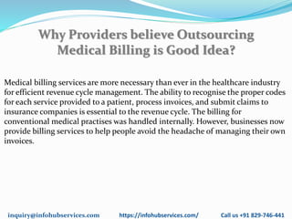 inquiry@infohubservices.com https://infohubservices.com/ Call us +91 829-746-441
Why Providers believe Outsourcing
Medical Billing is Good Idea?
Medical billing services are more necessary than ever in the healthcare industry
for efficient revenue cycle management. The ability to recognise the proper codes
for each service provided to a patient, process invoices, and submit claims to
insurance companies is essential to the revenue cycle. The billing for
conventional medical practises was handled internally. However, businesses now
provide billing services to help people avoid the headache of managing their own
invoices.
 