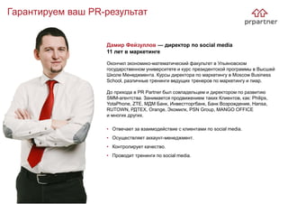 Гарантируем ваш PR-результат
Дамир Фейзуллов — директор по social media
11 лет в маркетинге
Окончил экономико-математический факультет в Ульяновском
государственном университете и курс президентской программы в Высшей
Школе Менеджмента. Курсы директора по маркетингу в Moscow Business
School, различные тренинги ведущих тренеров по маркетингу и пиар.
До прихода в PR Partner был совладельцем и директором по развитию
SMM-агентства. Занимается продвижением таких Клиентов, как: Philips,
YotaPhone, ZTE, МДМ Банк, Инвестторгбанк, Банк Возрождение, Hansa,
RUTOWN, РДТЕХ, Orange, Экомилк, PSN Group, MANGO OFFICE
и многих других.
• Отвечает за взаимодействие с клиентами по social media.
• Осуществляет аккаунт-менеджмент.
• Контролирует качество.
• Проводит тренинги по social media.
 