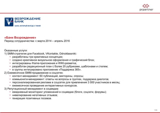 «Банк Возрождение»
Период сотрудничества: с марта 2014 – апрель 2016
Оказанные услуги:
1) SMM-стратегия для Facebook, VKontakte, Odnoklassniki:
• разработаны три креативных концепции;
• создано креативное визуальное оформления и графический блок;
• интегрированы iframe-приложения и WIKI-разметка;
• разработан редакционный план с более 20 рубриками, шаблонами и стилем;
• в группы интегрировано приложение «Поддержка 365».
2) Ежемесячное SMM-продвижение в соцсетях:
• контент-менеджмент: 60 публикаций, викторины, опросы;
• коммьюнити-менеджмент: ответы на вопросы в группах, поддержка диалогов;
• персонализированная реклама в соцсетях для привлечения 3 000 участников в месяц;
• ежемесячное проведение интерактивных конкурсов.
3) Репутационный менеджмент в соцмедиа:
• ежедневный мониторинг упоминаний в соцмедиа (блоги, соцсети, форумы);
• нивелирование негативных отзывов;
• генерация позитивных посевов.
106
 