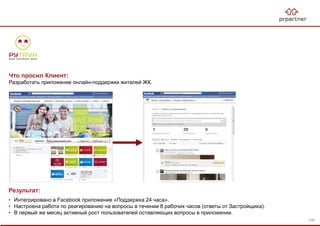 Результат:
• Интегрировано в Facebook приложение «Поддержка 24 часа».
• Настроена работа по реагированию на вопросы в течении 8 рабочих часов (ответы от Застройщика).
• В первый же месяц активный рост пользователей оставляющих вопросы в приложении.
Что просил Клиент:
Разработать приложение онлайн-поддержки жителей ЖК.
109
 