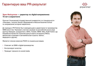 Гарантирую ваш PR-результат
Эрик Фейзуллов — директор по digital-направлению
10 лет в маркетинге
Окончил Ульяновский государственный университет по специальности
«Реклама», получил бизнес образование в Moscow Bussines School
по направлению интернет-маркетинга.
До прихода в PR Partner был совладельцем и директором по производству
SMM-агентства. Принимал участие в выводе на российский рынок ряда
крупных брендов, сотрудничал с BAIC, Huawei, BMW, Nike, Kraft Foods и др.
Разработал более 50 стратегий присутствия в интернете (FMCG,
финансово-страховая и автомобильная отрасли, fashion,
медицина и другие).
Является членом комиссии РАЭК по социальным медиа.
• Отвечает за SMM и digital-производство.
• Контролирует качество.
• Проводит тренинги по social media.
 