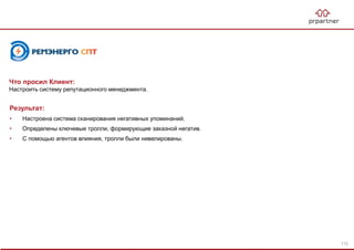 Результат:
• Настроена система сканирования негативных упоминаний.
• Определены ключевые тролли, формирующие заказной негатив.
• С помощью агентов влияния, тролли были нивелированы.
Что просил Клиент:
Настроить систему репутационного менеджмента.
112
 