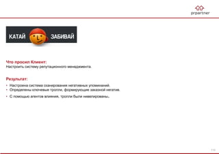 Результат:
• Настроена система сканирования негативных упоминаний.
• Определены ключевые тролли, формирующие заказной негатив.
• С помощью агентов влияния, тролли были нивелированы.
Что просил Клиент:
Настроить систему репутационного менеджмента.
113
 