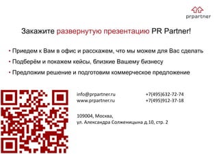 Закажите развернутую презентацию PR Partner!
109004, Москва,
ул. Александра Солженицына д.10, стр. 2
• Приедем к Вам в офис и расскажем, что мы можем для Вас сделать
• Подберём и покажем кейсы, близкие Вашему бизнесу
• Предложим решение и подготовим коммерческое предложение
info@prpartner.ru
www.prpartner.ru
+7(495)632-72-74
+7(495)912-37-18
 
