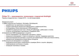 Philips TV — производитель телевизоров с подсветкой Ambilight
Период сотрудничества: с января 2015 – по настоящее время
Оказанные услуги:
1) SMM-стратегия для Facebook, VKontakte, Odnoklassniki:
• разработаны три креативных концепции;
• создано креативное визуальное оформления и графический блок;
• интегрированы iframe-приложения и WIKI-разметка;
• разработан редакционный план с более 20 рубриками, шаблонами и стилем;
• в группы интегрировано приложение «Поддержка 365».
2) Ежемесячное SMM-продвижение в соцсетях:
• контент-менеджмент: 60 публикаций, викторины, опросы;
• коммьюнити-менеджмент: ответы на вопросы в группах, поддержка диалогов;
• персонализированная реклама в соцсетях для привлечения 4 000 участников в месяц;
• ежемесячное проведение интерактивных конкурсов.
3) Репутационный менеджмент в соцмедиа:
• ежедневный мониторинг упоминаний в соцмедиа (блоги, соцсети, форумы);
• нивелирование негативных отзывов;
• генерация позитивных посевов.
17
 