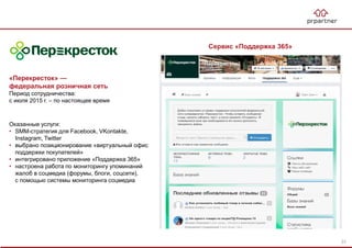 «Перекресток» —
федеральная розничная сеть
Период сотрудничества:
с июля 2015 г. – по настоящее время
Оказанные услуги:
• SMM-стратегия для Facebook, VKontakte,
Instagram, Twitter
• выбрано позиционирование «виртуальный офис
поддержки покупателей»
• интегрировано приложение «Поддержка 365»
• настроена работа по мониторингу упоминаний
жалоб в соцмедиа (форумы, блоги, соцсети),
с помощью системы мониторинга соцмедиа
Сервис «Поддержка 365»
23
 