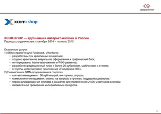 XCOM-SHOP — крупнейший интернет-магазин в России
Период сотрудничества: с октября 2014 – по июль 2015
Оказанные услуги:
1) SMM-стратегия для Facebook, VKontakte:
• разработаны три креативных концепции;
• создано креативное визуальное оформления и графический блок;
• интегрированы iframe-приложения и WIKI-разметка;
• разработан редакционный план с более 20 рубриками, шаблонами и стилем;
• в группы интегрировано приложение «Поддержка 365».
2) Ежемесячное SMM-продвижение в соцсетях:
• контент-менеджмент: 60 публикаций, викторины, опросы;
• коммьюнити-менеджмент: ответы на вопросы в группах, поддержка диалогов;
• персонализированная реклама в соцсетях для привлечения 2 000 участников в месяц;
• ежемесячное проведение интерактивных конкурсов.
25
 