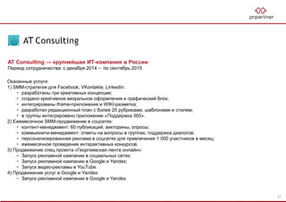 AT Consulting — крупнейшая ИТ-компания в России
Период сотрудничества: с декабря 2014 – по сентябрь 2015
Оказанные услуги:
1) SMM-стратегия для Facebook, VKontakte, LinkedIn:
• разработаны три креативных концепции;
• создано креативное визуальное оформления и графический блок;
• интегрированы iframe-приложения и WIKI-разметка;
• разработан редакционный план с более 20 рубриками, шаблонами и стилем;
• в группы интегрировано приложение «Поддержка 365».
2) Ежемесячное SMM-продвижение в соцсетях:
• контент-менеджмент: 60 публикаций, викторины, опросы;
• коммьюнити-менеджмент: ответы на вопросы в группах, поддержка диалогов;
• персонализированная реклама в соцсетях для привлечения 1 000 участников в месяц;
• ежемесячное проведение интерактивных конкурсов.
3) Продвижение спец.проекта «Георгиевская лента онлайн»:
• Запуск рекламной кампании в социальных сетях;
• Запуск рекламной кампании в Google и Yandex;
• Запуск видео-рекламы в YouTube.
4) Продвижение услуг в Google и Yandex:
• Запуск рекламной кампании в Google и Yandex.
27
 
