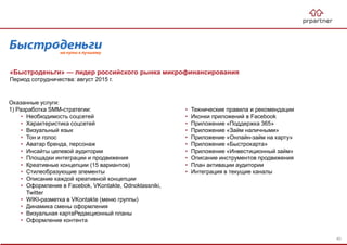 «Быстроденьги» — лидер российского рынка микрофинансирования
Период сотрудничества: август 2015 г.
Оказанные услуги:
1) Разработка SMM-стратегии:
• Необходимость соцсетей
• Характеристика соцсетей
• Визуальный язык
• Тон и голос
• Аватар бренда, персонаж
• Инсайты целевой аудитории
• Площадки интеграции и продвижения
• Креативные концепции (15 вариантов)
• Стилеобразующие элементы
• Описание каждой креативной концепции
• Оформление в Facebok, VKontakte, Odnoklassniki,
Twitter
• WIKI-разметка в VKontakte (меню группы)
• Динамика смены оформления
• Визуальная картаРедакционный планы
• Оформление контента
• Технические правила и рекомендации
• Иконки приложений в Facebook
• Приложение «Поддержка 365»
• Приложение «Займ наличными»
• Приложение «Онлайн-займ на карту»
• Приложение «Быстрокарта»
• Приложение «Инвестиционный займ»
• Описание инструментов продвижения
• План активации аудитории
• Интеграция в текущие каналы
40
 