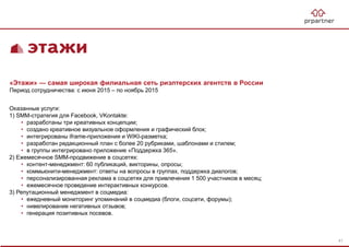 «Этажи» — самая широкая филиальная сеть риэлтерских агентств в России
Период сотрудничества: с июня 2015 – по ноябрь 2015
Оказанные услуги:
1) SMM-стратегия для Facebook, VKontakte:
• разработаны три креативных концепции;
• создано креативное визуальное оформления и графический блок;
• интегрированы iframe-приложения и WIKI-разметка;
• разработан редакционный план с более 20 рубриками, шаблонами и стилем;
• в группы интегрировано приложение «Поддержка 365».
2) Ежемесячное SMM-продвижение в соцсетях:
• контент-менеджмент: 60 публикаций, викторины, опросы;
• коммьюнити-менеджмент: ответы на вопросы в группах, поддержка диалогов;
• персонализированная реклама в соцсетях для привлечения 1 500 участников в месяц;
• ежемесячное проведение интерактивных конкурсов.
3) Репутационный менеджмент в соцмедиа:
• ежедневный мониторинг упоминаний в соцмедиа (блоги, соцсети, форумы);
• нивелирование негативных отзывов;
• генерация позитивных посевов.
41
 