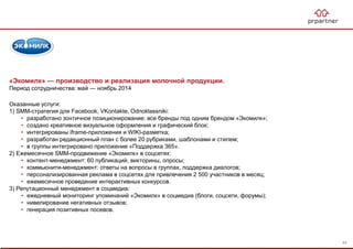 «Экомилк» — производство и реализация молочной продукции.
Период сотрудничества: май — ноябрь 2014
Оказанные услуги:
1) SMM-стратегия для Facebook, VKontakte, Odnoklassniki:
• разработано зонтичное позиционирование: все бренды под одним брендом «Экомилк»;
• создано креативное визуальное оформления и графический блок;
• интегрированы iframe-приложения и WIKI-разметка;
• разработан редакционный план с более 20 рубриками, шаблонами и стилем;
• в группы интегрировано приложение «Поддержка 365».
2) Ежемесячное SMM-продвижение «Экомилк» в соцсетях:
• контент-менеджмент: 60 публикаций, викторины, опросы;
• коммьюнити-менеджмент: ответы на вопросы в группах, поддержка диалогов;
• персонализированная реклама в соцсетях для привлечения 2 500 участников в месяц;
• ежемесячное проведение интерактивных конкурсов.
3) Репутационный менеджмент в соцмедиа:
• ежедневный мониторинг упоминаний «Экомилк» в соцмедиа (блоги, соцсети, форумы);
• нивелирование негативных отзывов;
• генерация позитивных посевов.
44
 