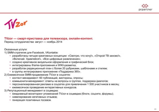TVzor — смарт-приставка для телевизора, онлайн-контент.
Период сотрудничества: август — ноябрь 2014
Оказанные услуги:
1) SMM-стратегия для Facebook, VKontakte:
• разработаны четыре креативных концепции: «Смотрю, что хочу!», «Открой ТВ заново!»,
«Включай. Удивляйся!», «Все цифровые развлечения»;
• создано креативное визуальное оформления и графический блок;
• интегрированы iframe-приложения и WIKI-разметка;
• разработан редакционный план с более 20 рубриками, шаблонами и стилем;
• в группы интегрировано приложение «Поддержка 365».
2) Ежемесячное SMM-продвижение TVzor в соцсетях:
• контент-менеджмент: 60 публикаций, викторины, опросы;
• коммьюнити-менеджмент: ответы на вопросы в группах, поддержка диалогов;
• персонализированная реклама в соцсетях для привлечения 1 500 участников в месяц;
• ежемесячное проведение интерактивных конкурсов.
3) Репутационный менеджмент в соцмедиа:
• ежедневный мониторинг упоминаний TVzor в соцмедиа (блоги, соцсети, форумы);
• нивелирование негативных отзывов;
• генерация позитивных посевов.
48
 