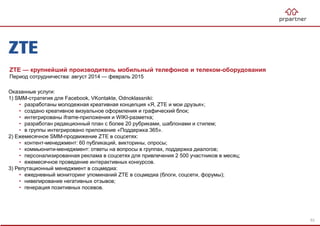 ZTE — крупнейший производитель мобильный телефонов и телеком-оборудования
Период сотрудничества: август 2014 — февраль 2015
Оказанные услуги:
1) SMM-стратегия для Facebook, VKontakte, Odnoklassniki:
• разработаны молодежная креативная концепция «Я, ZTE и мои друзья»;
• создано креативное визуальное оформления и графический блок;
• интегрированы iframe-приложения и WIKI-разметка;
• разработан редакционный план с более 20 рубриками, шаблонами и стилем;
• в группы интегрировано приложение «Поддержка 365».
2) Ежемесячное SMM-продвижение ZTE в соцсетях:
• контент-менеджмент: 60 публикаций, викторины, опросы;
• коммьюнити-менеджмент: ответы на вопросы в группах, поддержка диалогов;
• персонализированная реклама в соцсетях для привлечения 2 500 участников в месяц;
• ежемесячное проведение интерактивных конкурсов.
3) Репутационный менеджмент в соцмедиа:
• ежедневный мониторинг упоминаний ZTE в соцмедиа (блоги, соцсети, форумы);
• нивелирование негативных отзывов;
• генерация позитивных посевов.
53
 