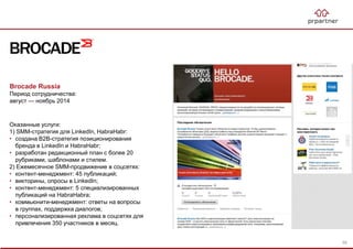 Brocade Russia
Период сотрудничества:
август — ноябрь 2014
Оказанные услуги:
1) SMM-стратегия для LinkedIn, HabraHabr:
• создана B2B-стратегия позиционирования
бренда в LinkedIn и HabraHabr;
• разработан редакционный план с более 20
рубриками, шаблонами и стилем.
2) Ежемесячное SMM-продвижение в соцсетях:
• контент-менеджмент: 45 публикаций;
• викторины, опросы в LinkedIn;
• контент-менеджмент: 5 специализированных
публикаций на HabraHabra;
• коммьюнити-менеджмент: ответы на вопросы
в группах, поддержка диалогов;
• персонализированная реклама в соцсетях для
привлечения 350 участников в месяц.
59
 