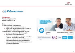 Облакотека
Период сотрудничества:
январь — август 2014
Оказанные услуги:
1) SMM-стратегия для Facebook:
• создана группа «Все об облаках» ;
• разработан редакционный план с более 20
рубриками, шаблонами и стилем.
2) Ежемесячное SMM-продвижение в соцсетях:
• контент-менеджмент: 45 публикаций;
• викторины, опросы в Facebook;
• коммьюнити-менеджмент: ответы на вопросы
в группах, поддержка диалогов;
• персонализированная реклама в соцсетях
для привлечения 300 участников в месяц;
• ведение аккаунта на HabraHabr и увеличение
хабраиндекса и кармы.
67
 