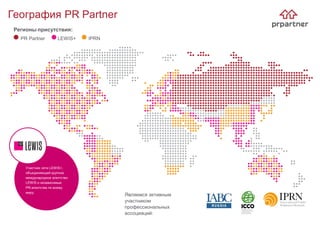 География PR Partner
Являемся активным
участником
профессиональных
ассоциаций:
Регионы присутствия:
PR Partner LEWIS+ IPRN
Участник сети LEWIS+,
объединяющей крупное
международное агентство
LEWIS и независимые
PR-агентства по всему
миру.
 