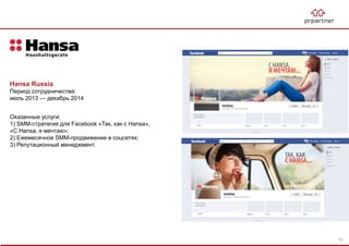 Hansa Russia
Период сотрудничества:
июль 2013 — декабрь 2014
Оказанные услуги:
1) SMM-стратегия для Facebook «Так, как с Hansa»,
«С Hansa, я мечтаю»;
2) Ежемесячное SMM-продвижение в соцсетях;
3) Репутационный менеджмент.
74
 