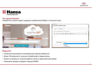Результат:
• Уникальное приложение интегрированное в бренд-сообщество.
• Более 100 вопросов от конечных потребителей в первый месяц.
• Ответы на вопросы в течении 8 рабочих часов от представителей завода.
• Повышение имиджа и доверия к бренду HANSA.
Что просил Клиент:
Разработать в группе сервис поддержки потребителей HANSA с откликом 8 часов.
77
 
